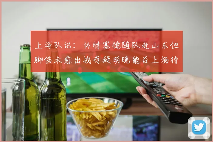 上海队记：怀特塞德随队赴山东但脚伤未愈出战存疑明晚能否上场待定