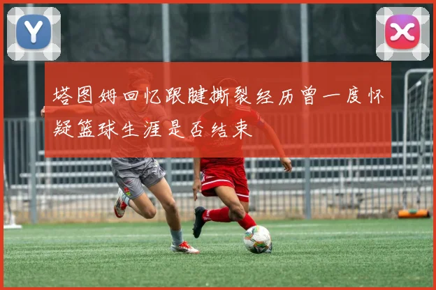 塔图姆回忆跟腱撕裂经历曾一度怀疑篮球生涯是否结束