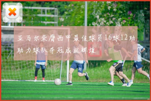 亚马尔荣膺西甲最佳球员16球12助助力球队夺冠成就辉煌