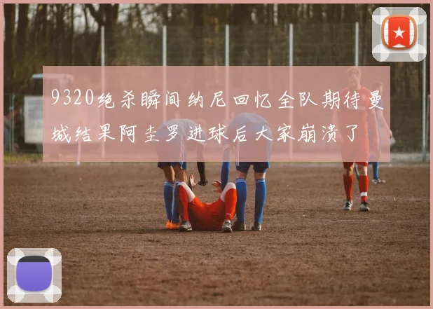9320绝杀瞬间纳尼回忆全队期待曼城结果阿圭罗进球后大家崩溃了