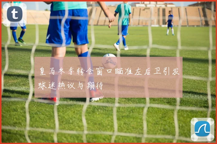 皇马冬季转会窗口瞄准左后卫引发球迷热议与期待
