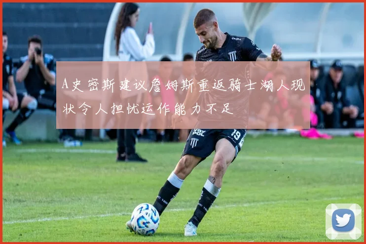 A史密斯建议詹姆斯重返骑士湖人现状令人担忧运作能力不足
