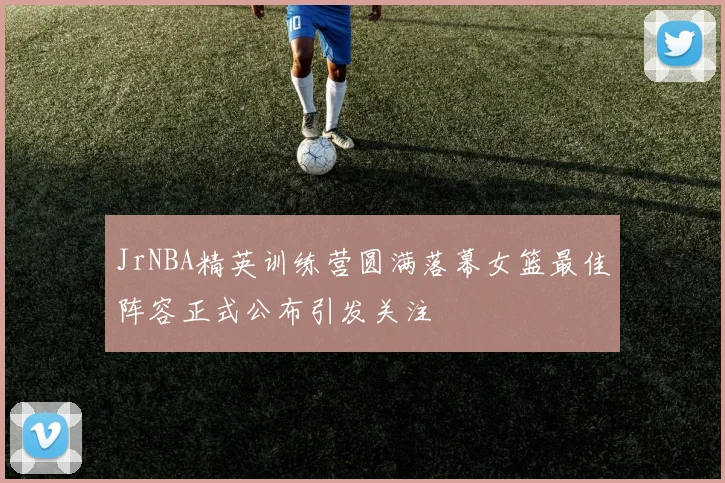 JrNBA精英训练营圆满落幕女篮最佳阵容正式公布引发关注