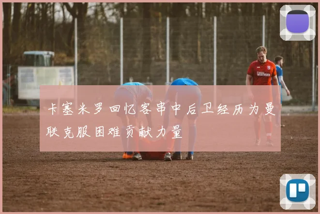 卡塞米罗回忆客串中后卫经历为曼联克服困难贡献力量