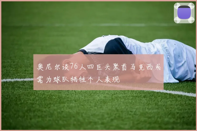 奥尼尔谈76人四巨头聚首马克西或需为球队牺牲个人表现