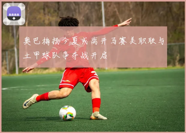 奥巴梅扬今夏或离开马赛美职联与土甲球队争夺战开启