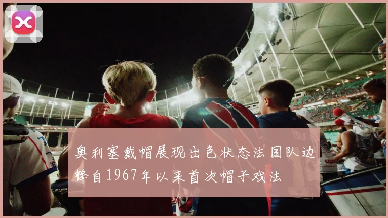 奥利塞戴帽展现出色状态法国队边锋自1967年以来首次帽子戏法