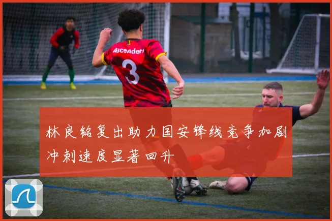 林良铭复出助力国安锋线竞争加剧冲刺速度显著回升