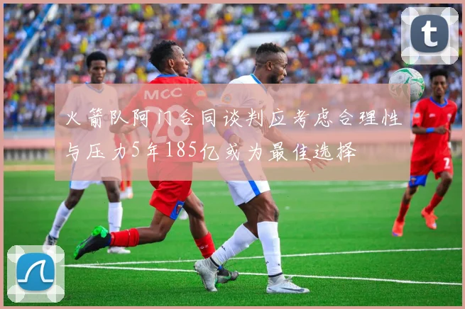 火箭队阿门合同谈判应考虑合理性与压力5年185亿或为最佳选择