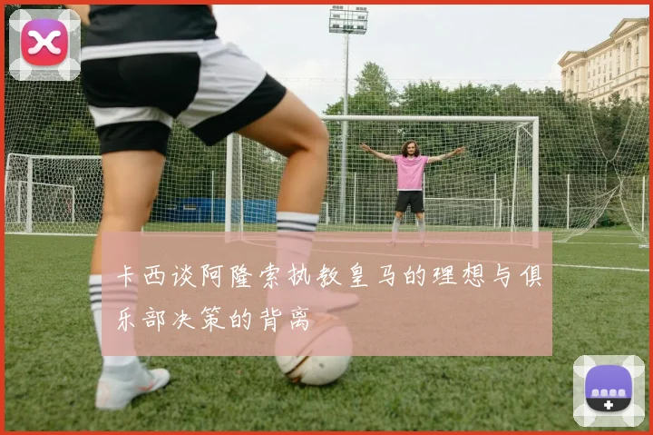 卡西谈阿隆索执教皇马的理想与俱乐部决策的背离