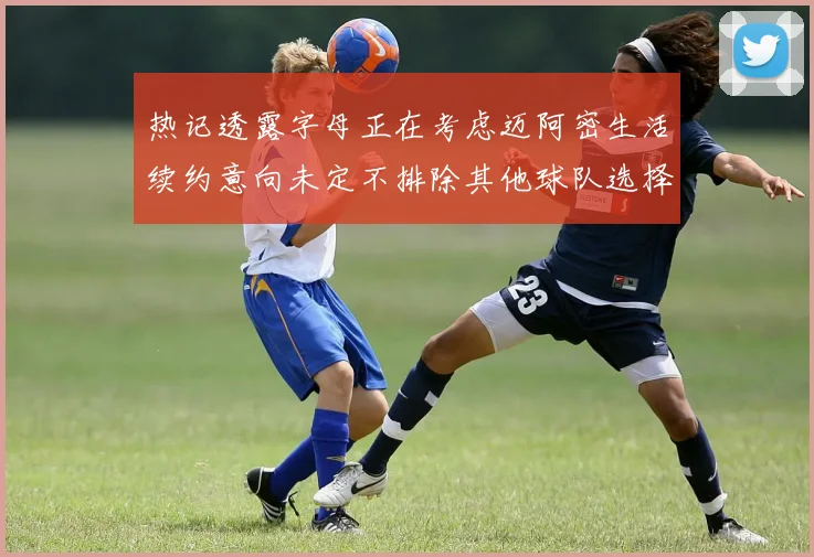 热记透露字母正在考虑迈阿密生活续约意向未定不排除其他球队选择
