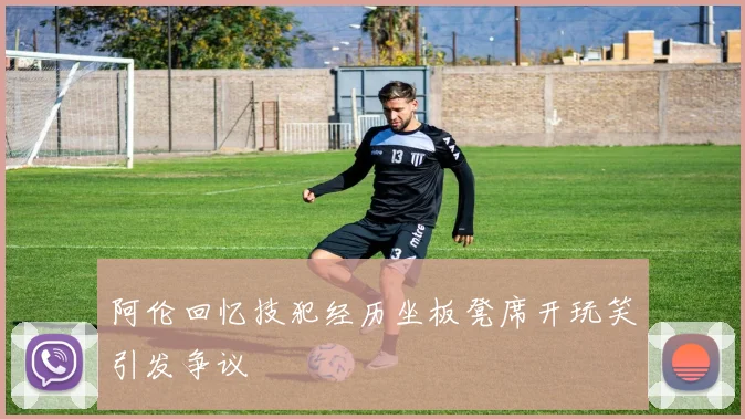 阿伦回忆技犯经历坐板凳席开玩笑引发争议