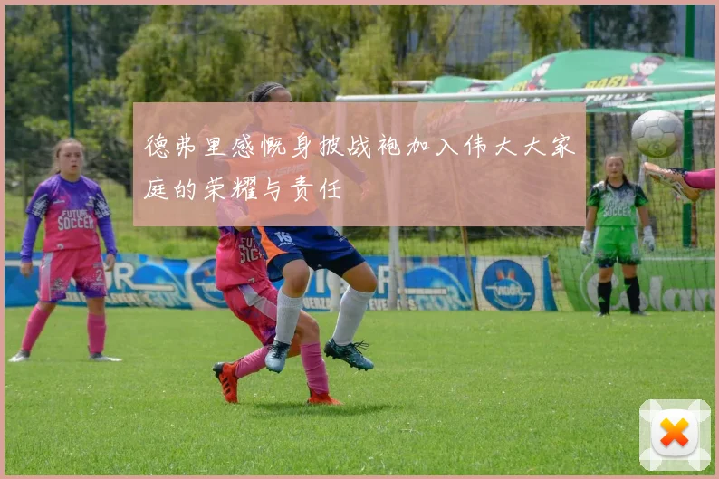 德弗里感慨身披战袍加入伟大大家庭的荣耀与责任