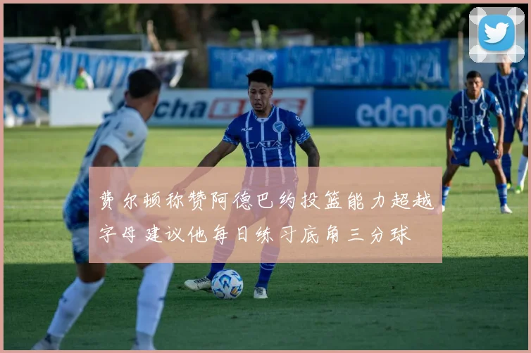 费尔顿称赞阿德巴约投篮能力超越字母建议他每日练习底角三分球