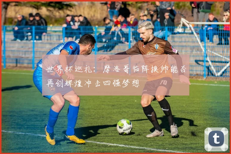 世界杯巡礼：摩洛哥临阵换帅能否再创辉煌冲击四强梦想
