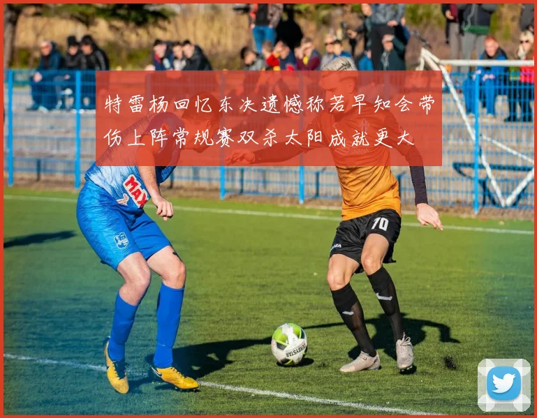 特雷杨回忆东决遗憾称若早知会带伤上阵常规赛双杀太阳成就更大