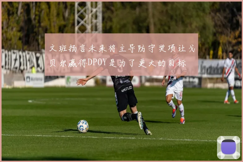 文班扬言未来将主导防守奖项让戈贝尔赢得DPOY是为了更大的目标