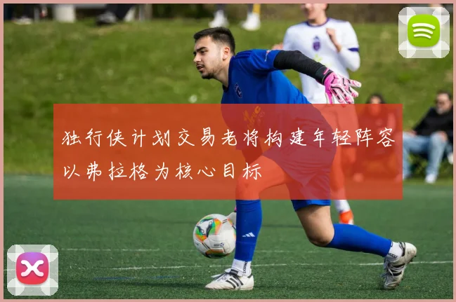 独行侠计划交易老将构建年轻阵容以弗拉格为核心目标