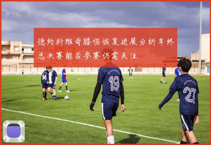 德约科维奇膝伤恢复进展分析年终总决赛能否参赛仍需关注