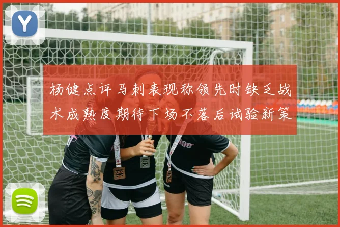 杨健点评马刺表现称领先时缺乏战术成熟度期待下场不落后试验新策略