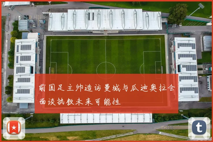 前国足主帅造访曼城与瓜迪奥拉会面谈执教未来可能性