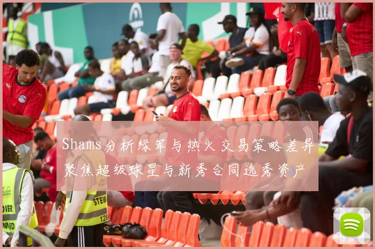 Shams分析绿军与热火交易策略差异聚焦超级球星与新秀合同选秀资产