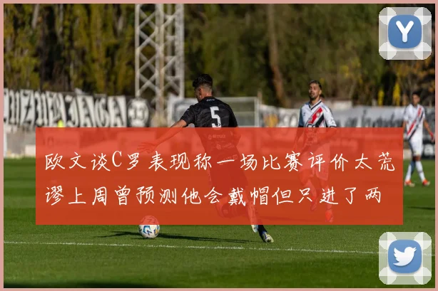 欧文谈C罗表现称一场比赛评价太荒谬上周曾预测他会戴帽但只进了两个球