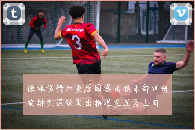 德佩伤情加重原因曝光俱乐部训练安排失误致复出推迟至五月上旬