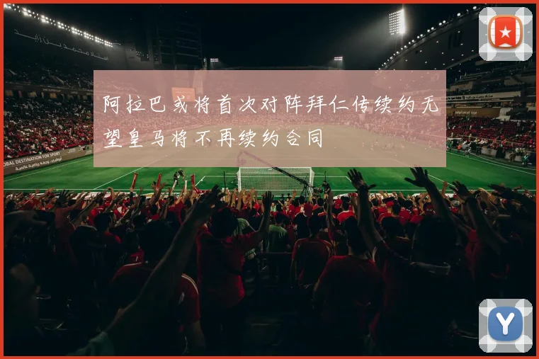 阿拉巴或将首次对阵拜仁传续约无望皇马将不再续约合同