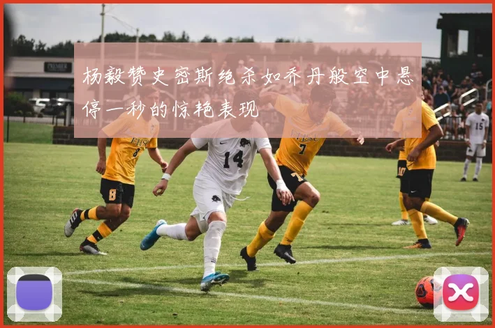 杨毅赞史密斯绝杀如乔丹般空中悬停一秒的惊艳表现
