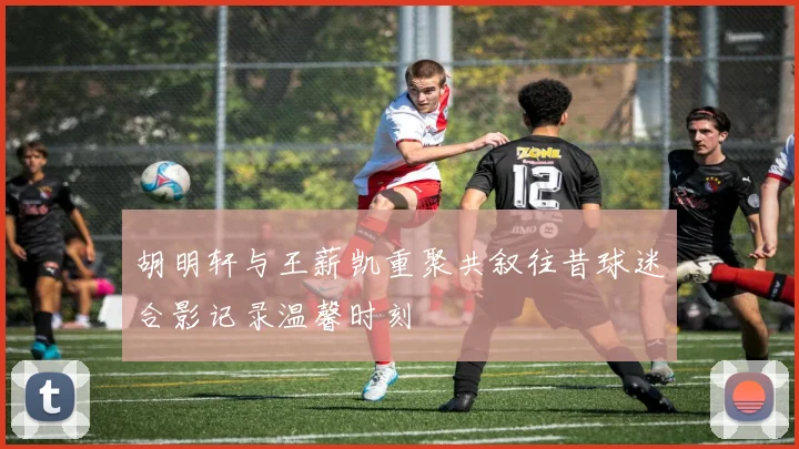 胡明轩与王薪凯重聚共叙往昔球迷合影记录温馨时刻