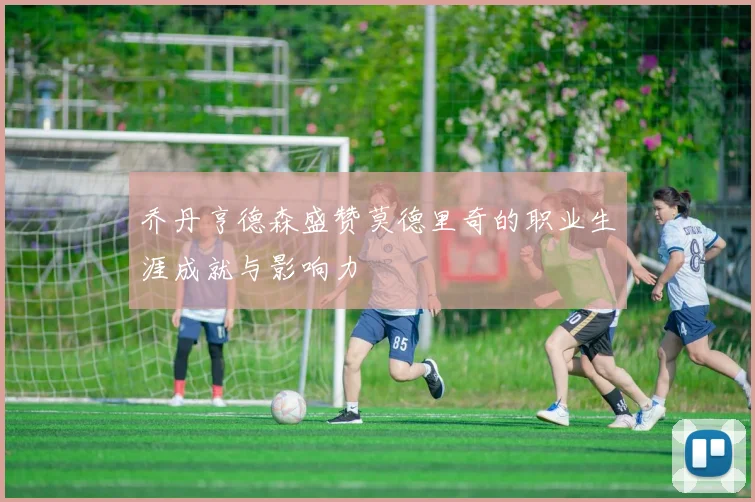 乔丹亨德森盛赞莫德里奇的职业生涯成就与影响力