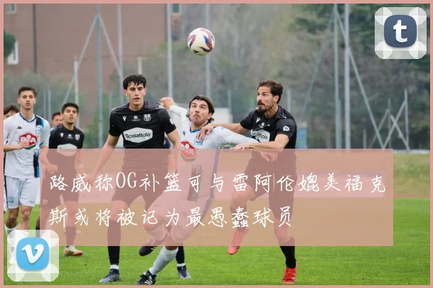 路威称OG补篮可与雷阿伦媲美福克斯或将被记为最愚蠢球员