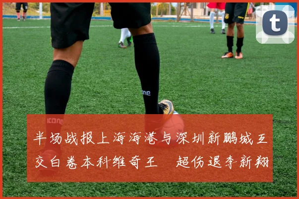 半场战报上海海港与深圳新鹏城互交白卷本科维奇王燊超伤退李新翔错失良机