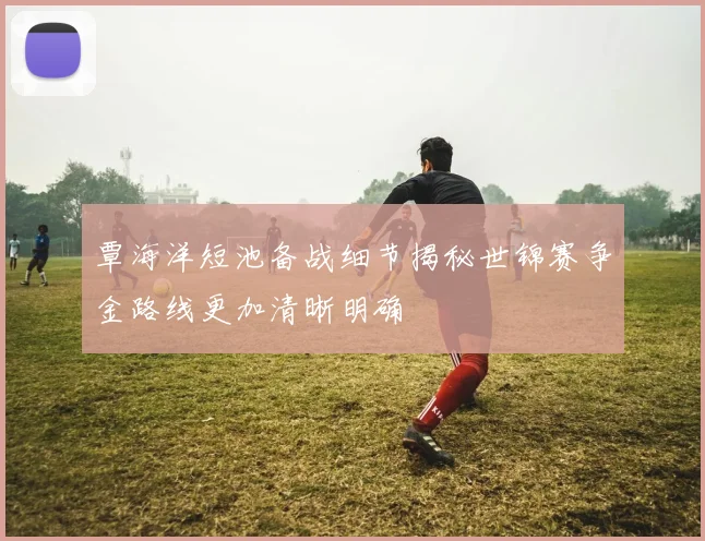 覃海洋短池备战细节揭秘世锦赛争金路线更加清晰明确