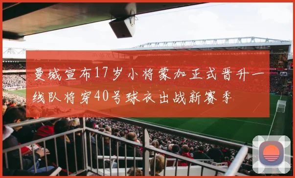 曼城宣布17岁小将蒙加正式晋升一线队将穿40号球衣出战新赛季