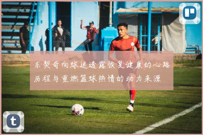 东契奇向球迷透露恢复健康的心路历程与重燃篮球热情的动力来源
