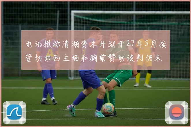 电讯报称清湖资本计划于27年5月接管切尔西主场和胸前赞助谈判仍未取得进展