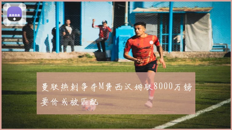 曼联热刺争夺M费西汉姆联8000万镑要价或被匹配