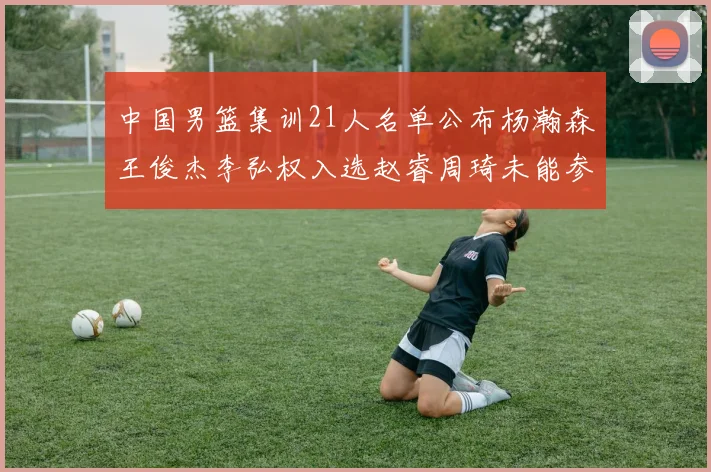中国男篮集训21人名单公布杨瀚森王俊杰李弘权入选赵睿周琦未能参加