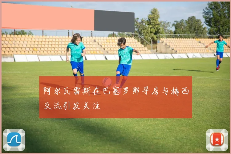 阿尔瓦雷斯在巴塞罗那寻房与梅西交流引发关注